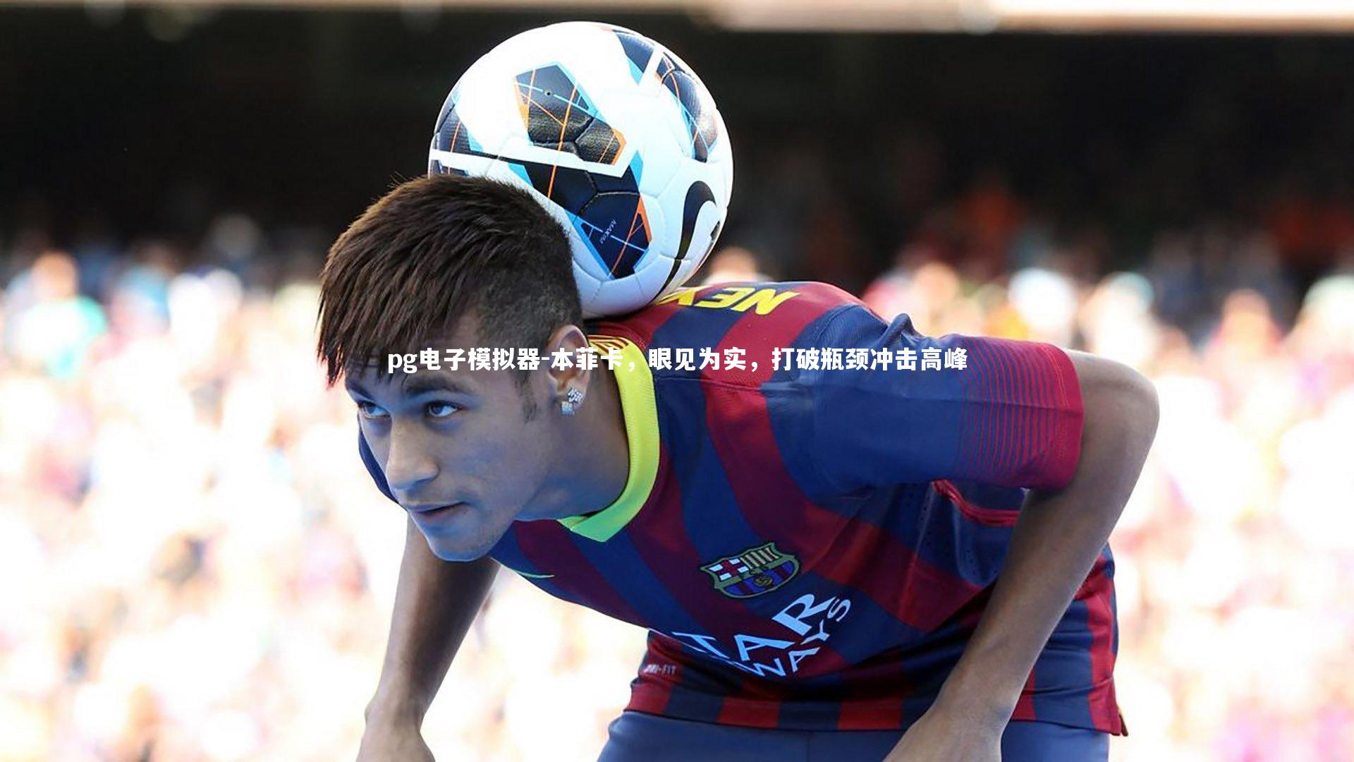 pg电子模拟器-本菲卡，眼见为实，打破瓶颈冲击高峰