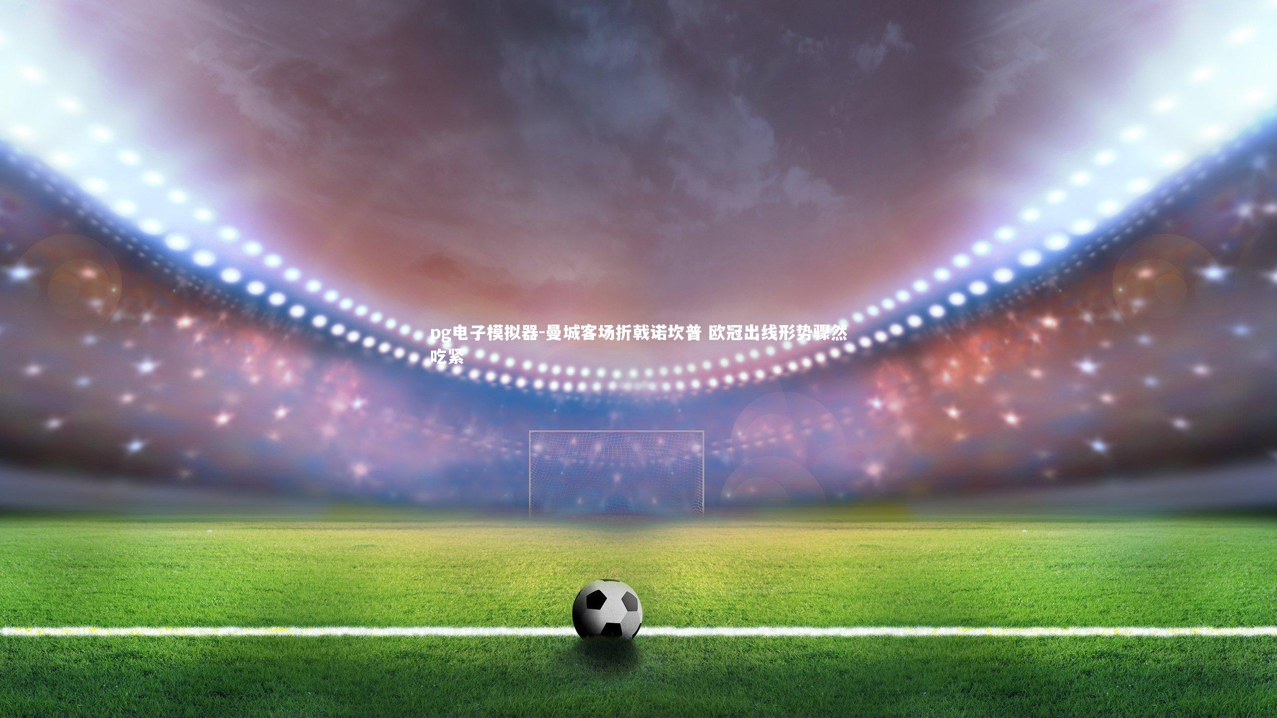 pg电子模拟器-曼城客场折戟诺坎普 欧冠出线形势骤然吃紧